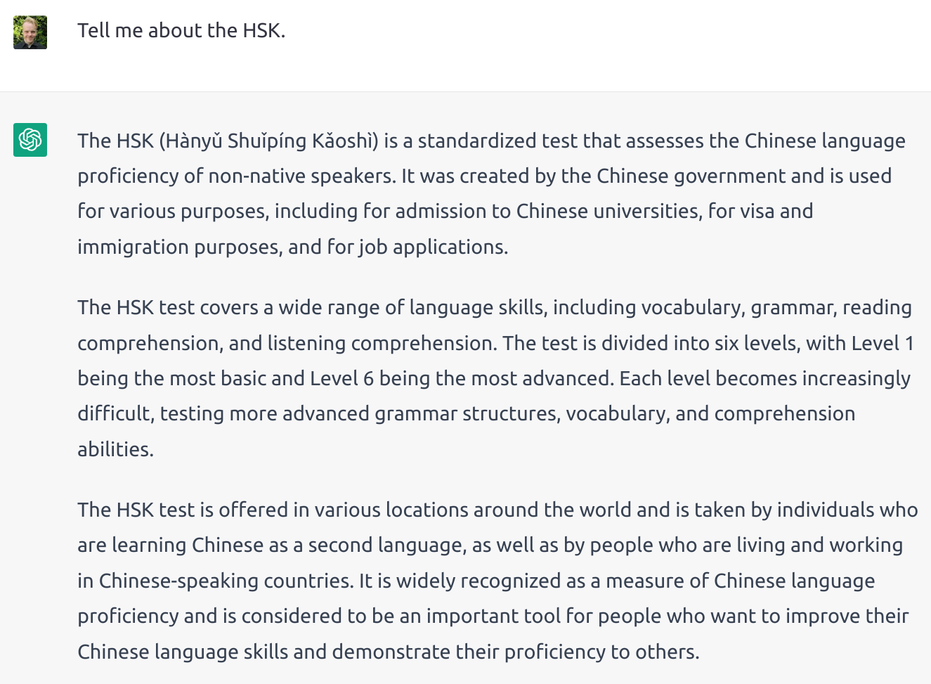 Screenshot of ChatGPT describing the HSK: Olle: Tell me about the HSK. ChatGPT: The HSK (Hànyǔ Shuǐpíng Kǎoshì) is a standardized test that assesses the Chinese language proficiency of non-native speakers. It was created by the Chinese government and is used for various purposes, including for admission to Chinese universities, for visa and immigration purposes, and for job applications. The HSK test covers a wide range of language skills, including vocabulary, grammar, reading comprehension, and listening comprehension. The test is divided into six levels, with Level 1 being the most basic and Level 6 being the most advanced. Each level becomes increasingly difficult, testing more advanced grammar structures, vocabulary, and comprehension abilities. The HSK test is offered in various locations around the world and is taken by individuals who are learning Chinese as a second language, as well as by people who are living and working in Chinese-speaking countries. It is widely recognized as a measure of Chinese language proficiency and is considered to be an important tool for people who want to improve their Chinese language skills and demonstrate their proficiency to others.